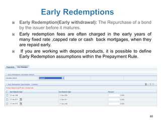    Early Redemption(Early withdrawal): The Repurchase of a bond
    by the issuer before it matures.
   Early redemption fees are often charged in the early years of
    many fixed rate ,capped rate or cash back mortgages, when they
    are repaid early.
   If you are working with deposit products, it is possible to define
    Early Redemption assumptions within the Prepayment Rule.




                                                                     60
 