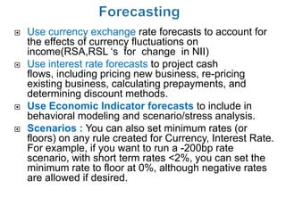   Use currency exchange rate forecasts to account for
    the effects of currency fluctuations on
    income(RSA,RSL ‘s for change in NII)
   Use interest rate forecasts to project cash
    flows, including pricing new business, re-pricing
    existing business, calculating prepayments, and
    determining discount methods.
   Use Economic Indicator forecasts to include in
    behavioral modeling and scenario/stress analysis.
   Scenarios : You can also set minimum rates (or
    floors) on any rule created for Currency, Interest Rate.
    For example, if you want to run a -200bp rate
    scenario, with short term rates <2%, you can set the
    minimum rate to floor at 0%, although negative rates
    are allowed if desired.
 