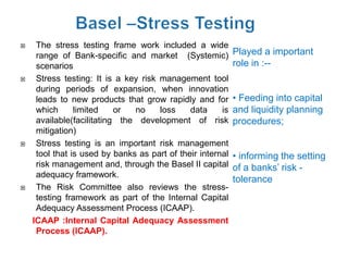     The stress testing frame work included a wide
     range of Bank-specific and market (Systemic)           Played a important
     scenarios                                              role in :--
    Stress testing: It is a key risk management tool
     during periods of expansion, when innovation
     leads to new products that grow rapidly and for        • Feeding into capital
     which      limited    or  no     loss    data     is   and liquidity planning
     available(facilitating the development of risk         procedures;
     mitigation)
    Stress testing is an important risk management
     tool that is used by banks as part of their internal   • informing the setting
     risk management and, through the Basel II capital      of a banks’ risk -
     adequacy framework.
                                                            tolerance
    The Risk Committee also reviews the stress-
     testing framework as part of the Internal Capital
     Adequacy Assessment Process (ICAAP).
    ICAAP :Internal Capital Adequacy Assessment
     Process (ICAAP).
 