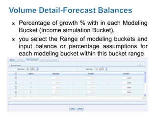    Percentage of growth % with in each Modeling
    Bucket (Income simulation Bucket).
   you select the Range of modeling buckets and
    input balance or percentage assumptions for
    each modeling bucket within this bucket range
 