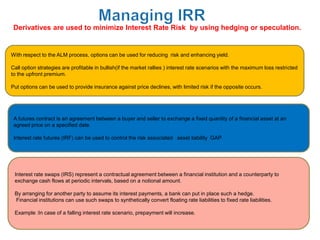 Derivatives are used to minimize Interest Rate Risk by using hedging or speculation.


With respect to the ALM process, options can be used for reducing risk and enhancing yield.

Call option strategies are profitable in bullish(if the market rallies ) interest rate scenarios with the maximum loss restricted
to the upfront premium.

Put options can be used to provide insurance against price declines, with limited risk if the opposite occurs.




 A futures contract is an agreement between a buyer and seller to exchange a fixed quantity of a financial asset at an
 agreed price on a specified date.

 Interest rate futures (IRF) can be used to control the risk associated asset liability GAP




 Interest rate swaps (IRS) represent a contractual agreement between a financial institution and a counterparty to
 exchange cash flows at periodic intervals, based on a notional amount.

 By arranging for another party to assume its interest payments, a bank can put in place such a hedge.
 Financial institutions can use such swaps to synthetically convert floating rate liabilities to fixed rate liabilities.

 Example :In case of a falling interest rate scenario, prepayment will increase.
 