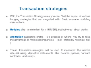    With the Transaction Strategy rules you can Test the impact of various
    hedging strategies that are integrated with Basic scenario modeling
    assumptions.

   Hedging :Try to minimize Risk (IRR/ER), not bothered about profits.

   Arbitration :Generate profits –Is a process of where you try to take
    the advantage of market discrepancies (look profits by minimize risk
    )

   These transaction strategies will be used to measured the interest
    rate risk using derivative instruments like Futures ,options, Forward
    contracts and swaps .


                                                                     79
 