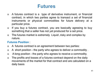   A futures contract is a type of derivative instrument, or financial
   contract, in which two parties agree to transact a set of financial
   instruments or physical commodities for future delivery at a
   particular price.
  If you buy a futures contract, you are basically agreeing to buy
   something that a seller has not yet produced for a set price.
  The futures market is extremely Liquid ,risky and complex by
   nature.
Futures Position :
  A futures contract is an agreement between two parties:
  A short position - the party who agrees to deliver a commodity .
   A long position - the party who agrees to receive a commodity.
  The profits and losses of a futures contract depend on the daily
   movements of the market for that contract and are calculated on a
   daily basis

                                                                     81
 
