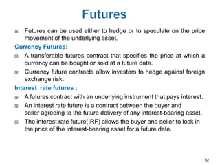    Futures can be used either to hedge or to speculate on the price
    movement of the underlying asset.
Currency Futures:
   A transferable futures contract that specifies the price at which a
    currency can be bought or sold at a future date.
   Currency future contracts allow investors to hedge against foreign
    exchange risk.
Interest rate futures :
   A futures contract with an underlying instrument that pays interest.
   An interest rate future is a contract between the buyer and
    seller agreeing to the future delivery of any interest-bearing asset.
   The interest rate future(IRF) allows the buyer and seller to lock in
    the price of the interest-bearing asset for a future date.



                                                                        82
 