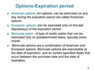    American options :An options, can be exercised on any
    day during the expiration period are called American
    options.
   European options :can be exercised only on the last
    day(always) of the expiration period.
   Bermuda option : A type of exotic option that can be
    exercised only on predetermined dates, typically every
    month.
    Bermuda options are a combination of American and
    European options. Bermuda options are exercisable at
    the date of expiration, and on certain specified dates that
    occur between the purchase date and the date of
    expiration.

                                                             85
 