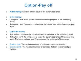    At-the-money: Exercise price is equal to the current spot price

   In-the-money:
   Call option : s>k strike price is below the current spot price of the underlying
    asset;
    Put option : k>s The strike price is above the current spot price of the underlying
    asset.

   Out-of-the-money:
   Call option : k>s the strike price is above the spot price of the underlying asset
   Put option : s>k the strike price is below the current spot price of the underlying
    asset. The buyer makes a loss if he exercises the option out-of-the-money.

   Position Limit: The maximum number of options contracts per investor.
   Exercise Limit: The maximum number of contracts that can be exercised per
    investor.




                                                                                           86
 