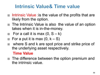    Intrinsic Value :is the value of the profits that are
    likely from the option.
   The Intrinsic Value is also the value of an option
    takes when it is in-the-money.
    For a call it is max (0, S – k)
   For a put it is max (0, k – S)
    where S and k are spot price and strike price of
    the underlying asset respectively.
     Time Value
   The difference between the option premium and
    the intrinsic value.

                                                       88
 
