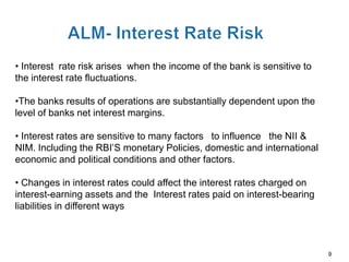 • Interest rate risk arises when the income of the bank is sensitive to
the interest rate fluctuations.

•The banks results of operations are substantially dependent upon the
level of banks net interest margins.

• Interest rates are sensitive to many factors to influence the NII &
NIM. Including the RBI’S monetary Policies, domestic and international
economic and political conditions and other factors.

• Changes in interest rates could affect the interest rates charged on
interest-earning assets and the Interest rates paid on interest-bearing
liabilities in different ways



                                                                          9
 