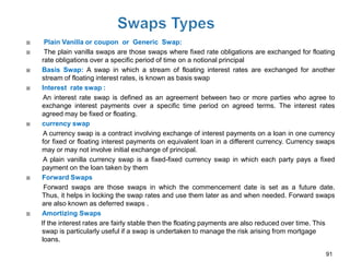     Plain Vanilla or coupon or Generic Swap:
    The plain vanilla swaps are those swaps where fixed rate obligations are exchanged for floating
    rate obligations over a specific period of time on a notional principal
   Basis Swap: A swap in which a stream of floating interest rates are exchanged for another
    stream of floating interest rates, is known as basis swap
   Interest rate swap :
     An interest rate swap is defined as an agreement between two or more parties who agree to
    exchange interest payments over a specific time period on agreed terms. The interest rates
    agreed may be fixed or floating.
   currency swap
     A currency swap is a contract involving exchange of interest payments on a loan in one currency
    for fixed or floating interest payments on equivalent loan in a different currency. Currency swaps
    may or may not involve initial exchange of principal.
     A plain vanilla currency swap is a fixed-fixed currency swap in which each party pays a fixed
    payment on the loan taken by them
   Forward Swaps
     Forward swaps are those swaps in which the commencement date is set as a future date.
    Thus, it helps in locking the swap rates and use them later as and when needed. Forward swaps
    are also known as deferred swaps .
   Amortizing Swaps
    If the interest rates are fairly stable then the floating payments are also reduced over time. This
    swap is particularly useful if a swap is undertaken to manage the risk arising from mortgage
    loans.

                                                                                                    91
 