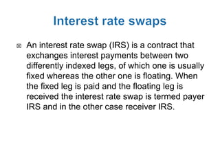    An interest rate swap (IRS) is a contract that
    exchanges interest payments between two
    differently indexed legs, of which one is usually
    fixed whereas the other one is floating. When
    the fixed leg is paid and the floating leg is
    received the interest rate swap is termed payer
    IRS and in the other case receiver IRS.
 