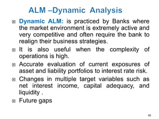    Dynamic ALM: is practiced by Banks where
    the market environment is extremely active and
    very competitive and often require the bank to
    realign their business strategies.
   It is also useful when the complexity of
    operations is high.
   Accurate evaluation of current exposures of
    asset and liability portfolios to interest rate risk.
   Changes in multiple target variables such as
    net interest income, capital adequacy, and
    liquidity .
   Future gaps

                                                        95
 