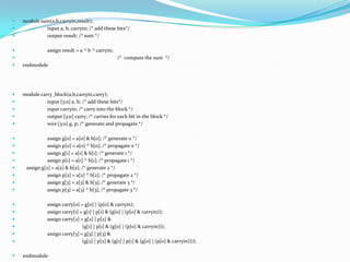    module sum(a,b,carryin,result);
            input a, b, carryin; /* add these bits*/
            output result; /* sum */

              assign result = a ^ b ^ carryin;
                                                 /* compute the sum */
   endmodule




   module carry_block(a,b,carryin,carry);
             input [3:0] a, b; /* add these bits*/
             input carryin; /* carry into the block */
             output [3:0] carry; /* carries for each bit in the block */
             wire [3:0] g, p; /* generate and propagate */

              assign g[0] = a[0] & b[0]; /* generate 0 */
              assign p[0] = a[0] ^ b[0]; /* propagate 0 */
              assign g[1] = a[1] & b[1]; /* generate 1 */
              assign p[1] = a[1] ^ b[1]; /* propagate 1 */
    assign g[2] = a[2] & b[2]; /* generate 2 */
              assign p[2] = a[2] ^ b[2]; /* propagate 2 */
              assign g[3] = a[3] & b[3]; /* generate 3 */
              assign p[3] = a[3] ^ b[3]; /* propagate 3 */

              assign carry[0] = g[0] | (p[0] & carryin);
              assign carry[1] = g[1] | p[1] & (g[0] | (p[0] & carryin));
              assign carry[2] = g[2] | p[2] &
                               (g[1] | p[1] & (g[0] | (p[0] & carryin)));
              assign carry[3] = g[3] | p[3] &
                               (g[2] | p[2] & (g[1] | p[1] & (g[0] | (p[0] & carryin))));

   endmodule
 