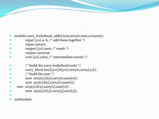  module carry_lookahead_adder(a,b,carryin,sum,carryout);
       input [3:0] a, b; /* add these together */
       input carryin;
       output [3:0] sum; /* result */
       output carryout;
       wire [4:1] carry; /* intermediate carries */

      /* build the carry-lookahead units */
      carry_block b0(a[3:0],b[3:0],carryin,carry[4:1]);
      /* build the sum */
      sum a0(a[0],b[0],carryin,sum[0]);
      sum a1(a[1],b[1],carry[1],sum[1]);
  sum a2(a[2],b[2],carry[2],sum[2]);
      sum a3(a[3],b[3],carry[3],sum[3]);

 endmodule
 