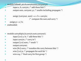  module fulladd_p(a,b,carryin,sum,carryout,p);
       input a, b, carryin; /* add these bits*/
       output sum, carryout, p; /* results including propagate */

       assign {carryout, sum} = a + b + carryin;
                          /* compute the sum and carry */
   assign p = a | b;
 endmodule



 module carryskip(a,b,carryin,sum,carryout);
       input [7:0] a, b; /* add these bits */
       input carryin; /* carry in*/
       output [7:0] sum; /* result */
       output carryout;
       wire [8:1] carry; /* transfers the carry between bits */
       wire [7:0] p; /* propagate for each bit */
       wire cs4; /* final carry for first group */


 