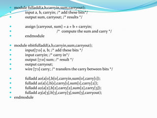  module fulladd(a,b,carryin,sum,carryout);
      input a, b, carryin; /* add these bits*/
      output sum, carryout; /* results */

        assign {carryout, sum} = a + b + carryin;
                           /* compute the sum and carry */
        endmodule

 module nbitfulladd(a,b,carryin,sum,carryout);
      input[7:0] a, b; /* add these bits */
      input carryin; /* carry in*/
      output [7:0] sum; /* result */
      output carryout;
      wire [7:1] carry; /* transfers the carry between bits */

      fulladd a0(a[0],b[0],carryin,sum[0],carry[1]);
      fulladd a1(a[1],b[1],carry[1],sum[1],carry[2]);
      fulladd a2(a[2],b[2],carry[2],sum[2],carry[3]);
      fulladd a3(a[3],b[3],carry[3],sum[3],carryout);
 endmodule
 