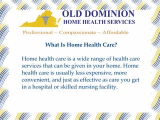 What Is Home Health Care?

Home health care is a wide range of health care
services that can be given in your home. Home
health care is usually less expensive, more
convenient, and just as effective as care you get
in a hospital or skilled nursing facility.
 