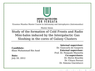 Erasmus Mundus Master Course in Astronomy and Astrophysics (Astromundus)

                             Master thesis

Study of the formation of Cold Fronts and Radio
  Mini-halos induced by the Intergalactic Gas
    Sloshing in the cores of Galaxy Clusters

                                                   Internal supervisor:
Candidate:                                     Dr. Giancarlo de Gasperis
Khan Muhammad Bin Asad                             External supervisor:
                                             Prof. Dr. Pasquale Mazzotta
Date:                                                    Co-supervisors:
July 20, 2012                                          Dr. Herve Bourdin
                                                        Dr. Chiara Ferrari
                                                  Dr. Simona Giacintucci
 