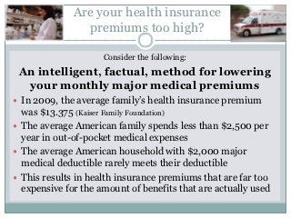 Are your health insurance
                premiums too high?

                     Consider the following:
 An intelligent, factual, method for lowering
  your monthly major medical premiums
 In 2009, the average family’s health insurance premium
  was $13.375 (Kaiser Family Foundation)
 The average American family spends less than $2,500 per
  year in out-of-pocket medical expenses
 The average American household with $2,000 major
  medical deductible rarely meets their deductible
 This results in health insurance premiums that are far too
  expensive for the amount of benefits that are actually used
 