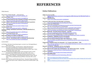 REFERENCES
Video Sources                                                                            Online Publications

Vijay Kumar: Robots that fly ... and cooperate                                           Skills Don’t Pay the Bills
    ●     http://www.youtube.com/watch?v=4ErEBkj_3PY                                         ●     http://www.nytimes.com/2012/11/25/magazine/skills-dont-pay-the-bills.html?smid=re-
3D-Printed Magic Arms                                                                              share&_r=0
    ●     http://www.youtube.com/watch?v=WoZ2BgPVtA0                                     Future of Manufacturing
A sandstone block built from lego, blending real objects with 3d prints                      ●     https://www.youtube.com/watch?v=rIdoIKukpnU
    ●     http://www.youtube.com/watch?v=4Fpe5UrLALE
Creepily realistic robot can hold conversations and answer questions                     THE NEXT TRILLION DOLLAR INDUSTRY: 3D Printing
                                                                                             ●     http://www.businessinsider.com/3d-printing-2011-2?op=1
    ●     http://www.youtube.com/watch?v=IhVu2hxm07E
                                                                                         Prosperity and Lack of Motivation
Our Story In 2 Minutes
                                                                                             ●     http://www.jasonstaples.com/blog/2010/prosperity-and-lack-of-motivation-852
    ●     http://www.youtube.com/watch?v=MrqqD_Tsy4Q
                                                                                         Ray Kurzweil: The accelerating power of technology
Introducing the Leap
                                                                                             ●     http://www.youtube.com/watch?feature=player_embedded&v=IfbOyw3CT6A#!
    ●     http://www.youtube.com/watch?v=_d6KuiuteIA
                                                                                         President Obama Discusses Growing the Economy and Reducing the Deficit
Contour Crafting- Automated Construction- Behrokh Khoshnevis at
                                                                                             ●     http://www.youtube.com/watch?feature=player_embedded&v=zNRH8X650nQ
TEDxOjai
                                                                                         Marcin Jakubowski - The Open Source Economy – YouTube
    ●     http://www.youtube.com/watch?v=JdbJP8Gxqog
                                                                                             ●     http://www.youtube.com/watch?v=MIIzogiUHFY&feature=youtu.be
PhantomX running Phoenix code
                                                                                         Jobless recoveries and the disappearance of routine occupations – vox
    ●     http://www.youtube.com/watch?v=rAeQn5QnyXo
                                                                                             ●     http://www.voxeu.org/article/jobless-recoveries-and-disappearance-routine-occupations
Robot chefs taking over China's noodle bars
                                                                                         History of capitalism - Wikipedia, the free encyclopedia
    ●     http://www.youtube.com/watch?v=ukNkCnNJuR8
                                                                                             ●     http://en.wikipedia.org/wiki/History_of_capitalism
euronews hi-tech - 3D printing could 'revolutionise manufacturing'
                                                                                         Foxconn Sees New Source Of Cheap Labor- The United States – Forbes
    ●     http://www.youtube.com/watch?v=gzeH2SKHzJE
                                                                                             ●     http://www.forbes.com/sites/ericsavitz/2012/11/08/foxconn-sees-new-source-of-cheap-labor-the-
                                                                                                   united-states/
Journal Articles
                                                                                         Engineering A Singular Future For Humanity - 13.7- Cosmos And Culture – NPR
                                                                                             ●     http://www.npr.org/blogs/13.7/2012/11/14/165032838/embracing-your-inner-robot-a-singular-vision-
3-D Printing: The Future Comes Round Again 11.19 (2011): 5-9. The Seybold Report.
                                                                                                   of-the-future?ft=1&f=1019
          Web. 8 Nov. 2012.
                                                                                         Baumol's cost disease - Wikipedia, the free encyclopedia
Cáceres, Mauro, Ricardo Castillo, and João Rosário. "Digital Manufacturing –
                                                                                             ●     http://en.wikipedia.org/wiki/Baumol's_cost_disease
          Integration and Collaborative Industrial Automation Approach."
                                                                                         Are We Ready For the Coming 'Age of Abundance-' - Dr. Michio Kaku (Full) – YouTube
          International Review of Mechanical Engineering 4.3 (2010): 336+. Praise
                                                                                             ●     http://www.youtube.com/watch?v=ceEog1XS5OI&feature=related
          Worthy Prize. Web. 15 Nov. 2012.
                                                                                         A Flaw in Capitalism
"The Future of Manufacturing Opportunities to Drive Economic Growth." World
                                                                                             ●     http://www.vargr.com/pages/stories/images/markets.html
          Economic Forum. Deloitte Touche, Apr. 2012. Web. 17 Nov. 2012.
                                                                                         Compensating differential
Kefela, Ghirmai T. "Knowledge-based Economy and Society Has Become a Vital
                                                                                             ●     http://en.wikipedia.org/wiki/Compensating_differential
          Commodity to Countries." International NGO Journal 5.7 (2010): 160-66.
          Http:// Www.academicjournals.org/INGOJ. 6 July 2010. Web. 13 Nov.
                                                                                             ●     http://www.bls.gov/news.release/ecopro.nr0.htm
          2010.
                                                                                             ●     http://www.whitehouse.gov/the-press-office/2012/05/08/fact-sheet-update-bringing-jobs-back-united-
Kennedy, Paul. "The Rise and Fall of the Great Powers - Economic Change and Military               states
          Conflict from 1500 to 2000." Editorial. Fontana Press [London] 1989: n. pag.       ●     http://en.wikipedia.org/wiki/Commodity_fetishism
          Web.                                                                               ●
 