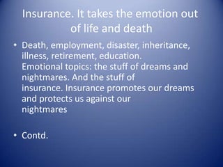 Insurance. It takes the emotion out
           of life and death
• Death, employment, disaster, inheritance,
  illness, retirement, education.
  Emotional topics: the stuff of dreams and
  nightmares. And the stuff of
  insurance. Insurance promotes our dreams
  and protects us against our
  nightmares

• Contd.
 