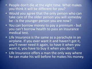 .
• People don't die at the right time. What makes
  you think it will be different for you?
• Would you agree that the only person who can
  take care of the older person you will someday
  be - is the younger person you are now?
• You can borrow money to pay a premium - but
  you can't borrow health to pass an Insurance
  medical test.
• Life Insurance is the same as a parachute in an
  airplane. If you ever want it and haven't got it,
  you'll never need it again, to have it when you
  want it, you have to buy it when you don't.
• Life Insurance offers a man the only way where
  he can make his will before he makes his money.
 