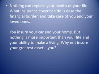 • Nothing can replace your health or your life.
  What insurance cover .can do is ease the
  financial burden and take care of you and your
  loved ones.

  You insure your car and your home. But
  nothing is more important than your life and
  your ability to make a living. Why not insure
  your greatest asset – you?
 