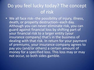 Do you feel lucky today? The concept
                 of risk
• We all face risk--the possibility of injury, illness,
  death, or property destruction--each day.
  Although you can never eliminate risk, you can
  guard against financial loss by shifting part of
  your financial risk to a larger entity (your
  insurance company) that's in the business of
  dealing with that risk. In return for your payment
  of premiums, your insurance company agrees to
  pay you (and/or others) a certain amount of
  money for a specified loss. This loss may or may
  not occur, so both sides gamble.
 