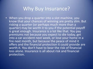 Why Buy Insurance?
• When you drop a quarter into a slot machine, you
  know that your chances of winning are pretty slim. But
  risking a quarter (or perhaps much more than a
  quarter) may be worth it to you if the potential payoff
  is great enough. Insurance is a lot like that. You pay
  premiums not because you expect to die today, get
  into a car accident next week, or lose your home in a
  fire next month, but because the peace of mind it
  offers and the financial protection it could provide are
  worth it. You don't have to bear the risk of financial
  loss alone. Insurance is all about risk and financial
  protection.
 