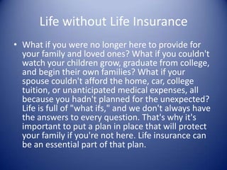 Life without Life Insurance
• What if you were no longer here to provide for
  your family and loved ones? What if you couldn't
  watch your children grow, graduate from college,
  and begin their own families? What if your
  spouse couldn't afford the home, car, college
  tuition, or unanticipated medical expenses, all
  because you hadn't planned for the unexpected?
  Life is full of "what ifs," and we don't always have
  the answers to every question. That's why it's
  important to put a plan in place that will protect
  your family if you're not here. Life insurance can
  be an essential part of that plan.
 