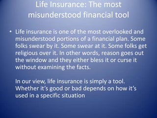 Life Insurance: The most
       misunderstood financial tool
• Life insurance is one of the most overlooked and
  misunderstood portions of a financial plan. Some
  folks swear by it. Some swear at it. Some folks get
  religious over it. In other words, reason goes out
  the window and they either bless it or curse it
  without examining the facts.

  In our view, life insurance is simply a tool.
  Whether it’s good or bad depends on how it’s
  used in a specific situation
 