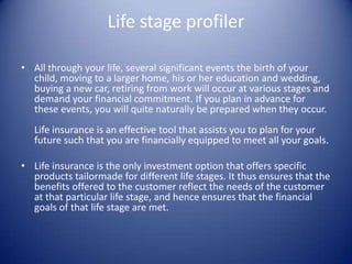 Life stage profiler

• All through your life, several significant events the birth of your
  child, moving to a larger home, his or her education and wedding,
  buying a new car, retiring from work will occur at various stages and
  demand your financial commitment. If you plan in advance for
  these events, you will quite naturally be prepared when they occur.
   Life insurance is an effective tool that assists you to plan for your
   future such that you are financially equipped to meet all your goals.

• Life insurance is the only investment option that offers specific
  products tailormade for different life stages. It thus ensures that the
  benefits offered to the customer reflect the needs of the customer
  at that particular life stage, and hence ensures that the financial
  goals of that life stage are met.
 