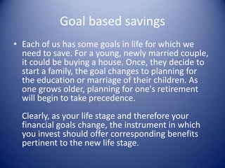 Goal based savings
• Each of us has some goals in life for which we
  need to save. For a young, newly married couple,
  it could be buying a house. Once, they decide to
  start a family, the goal changes to planning for
  the education or marriage of their children. As
  one grows older, planning for one's retirement
  will begin to take precedence.
  Clearly, as your life stage and therefore your
  financial goals change, the instrument in which
  you invest should offer corresponding benefits
  pertinent to the new life stage.
 