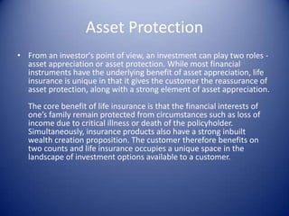 Asset Protection
• From an investor's point of view, an investment can play two roles -
  asset appreciation or asset protection. While most financial
  instruments have the underlying benefit of asset appreciation, life
  insurance is unique in that it gives the customer the reassurance of
  asset protection, along with a strong element of asset appreciation.
   The core benefit of life insurance is that the financial interests of
   one’s family remain protected from circumstances such as loss of
   income due to critical illness or death of the policyholder.
   Simultaneously, insurance products also have a strong inbuilt
   wealth creation proposition. The customer therefore benefits on
   two counts and life insurance occupies a unique space in the
   landscape of investment options available to a customer.
 