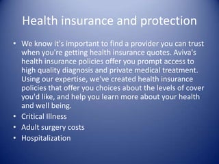 Health insurance and protection
• We know it's important to find a provider you can trust
  when you're getting health insurance quotes. Aviva's
  health insurance policies offer you prompt access to
  high quality diagnosis and private medical treatment.
  Using our expertise, we've created health insurance
  policies that offer you choices about the levels of cover
  you'd like, and help you learn more about your health
  and well being.
• Critical Illness
• Adult surgery costs
• Hospitalization
 