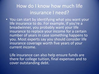 How do I know how much life
           insurance I need?
• You can start by identifying what you want your
  life insurance to do. For example, if you're a
  breadwinner, you probably want your life
  insurance to replace your income for a certain
  number of years in case something happens to
  you. Most experts say you should consider life
  insurance coverage worth five years of your
  current income.
  Life insurance can also help ensure funds are
  there for college tuition, final expenses and to
  cover outstanding debt.
 