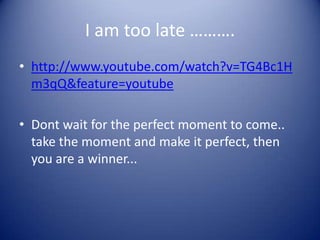 I am too late ……….
• http://www.youtube.com/watch?v=TG4Bc1H
  m3qQ&feature=youtube

• Dont wait for the perfect moment to come..
  take the moment and make it perfect, then
  you are a winner...
 