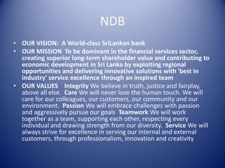 NDB
• OUR VISION: A World-class SriLankan bank
• OUR MISSION To be dominant in the financial services sector,
  creating superior long-term shareholder value and contributing to
  economic development in Sri Lanka by exploiting regional
  opportunities and delivering innovative solutions with 'best in
  industry' service excellence through an inspired team
• OUR VALUES Integrity We believe in truth, justice and fairplay,
  above all else. Care We will never lose the human touch. We will
  care for our colleagues, our customers, our community and our
  environment. Passion We will embrace challenges with passion
  and aggressively pursue our goals Teamwork We will work
  together as a team, supporting each other, respecting every
  individual and drawing strength from our diversity. Service We will
  always strive for excellence in serving our internal and external
  customers, through professionalism, innovation and creativity
 