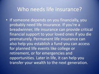 Who needs life insurance?
• If someone depends on you financially, you
  probably need life insurance. If you're a
  breadwinner, life insurance can provide critical
  financial support to your loved ones if you die
  prematurely. Permanent life insurance can
  also help you establish a fund you can access
  for planned life events like college or
  retirement, or for emergencies and
  opportunities. Later in life, it can help you
  transfer your wealth to the next generation.
 