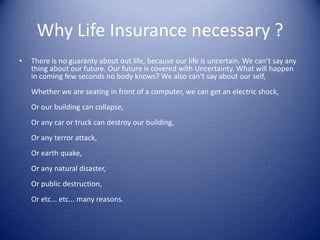 Why Life Insurance necessary ?
•   There is no guaranty about out life, because our life is uncertain. We can’t say any
    thing about our future. Our future is covered with Uncertainty. What will happen
    in coming few seconds no body knows? We also can’t say about our self,
    Whether we are seating in front of a computer, we can get an electric shock,
    Or our building can collapse,
    Or any car or truck can destroy our building,
    Or any terror attack,
    Or earth quake,
    Or any natural disaster,
    Or public destruction,
    Or etc... etc... many reasons.
 