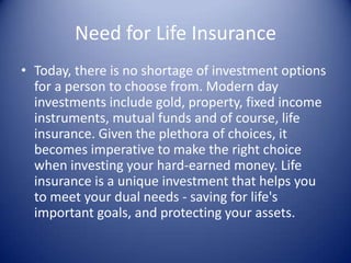 Need for Life Insurance
• Today, there is no shortage of investment options
  for a person to choose from. Modern day
  investments include gold, property, fixed income
  instruments, mutual funds and of course, life
  insurance. Given the plethora of choices, it
  becomes imperative to make the right choice
  when investing your hard-earned money. Life
  insurance is a unique investment that helps you
  to meet your dual needs - saving for life's
  important goals, and protecting your assets.
 