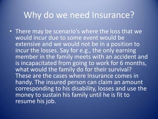Why do we need Insurance?
• There may be scenario's where the loss that we
  would incur due to some event would be
  extensive and we would not be in a position to
  incur the losses. Say for e.g., the only earning
  member in the family meets with an accident and
  is incapacitated from going to work for 6 months,
  what would the family do for their survival?
  These are the cases where Insurance comes in
  handy. The insured person can claim an amount
  corresponding to his disability, losses and use the
  money to sustain his family until he is fit to
  resume his job.
 