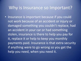 Why is Insurance so Important?
• Insurance is important because if you could
  not work because of an accident or injury or
  damaged something you couldn’t replace, had
  an accident in your car or had something
  stolen, insurance is there to help you pay for
  it, replace it or help to keep you monthly
  payments paid. Insurance is that extra security
  if anything were to go wrong so you get the
  help you need, when you need it.
 