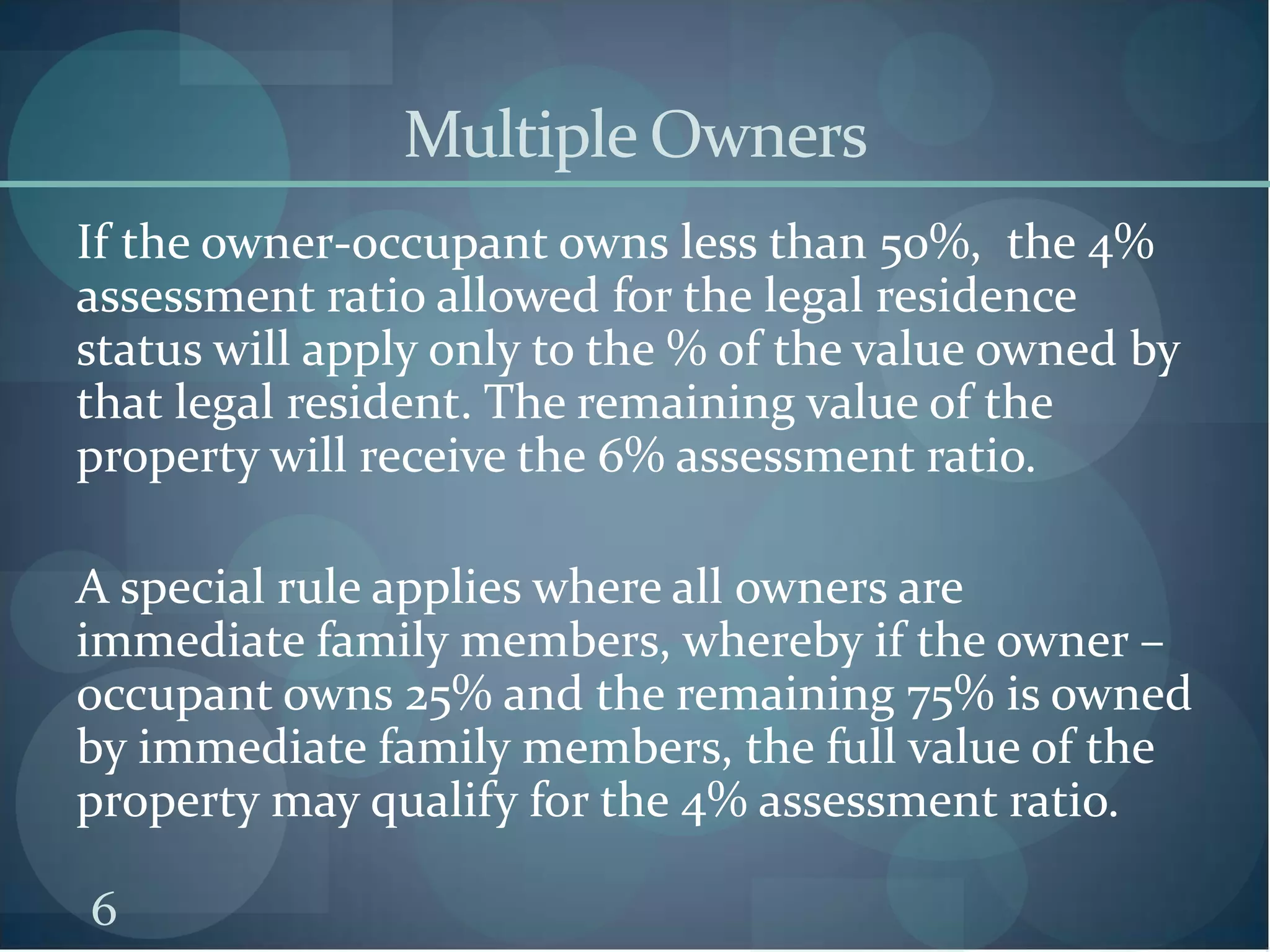 Multiple Owners
If the owner-occupant owns less than 50%, the 4%
assessment ratio allowed for the legal residence
status will apply only to the % of the value owned by
that legal resident. The remaining value of the
property will receive the 6% assessment ratio.
A special rule applies where all owners are
immediate family members, whereby if the owner –
occupant owns 25% and the remaining 75% is owned
by immediate family members, the full value of the
property may qualify for the 4% assessment ratio.
6

 
