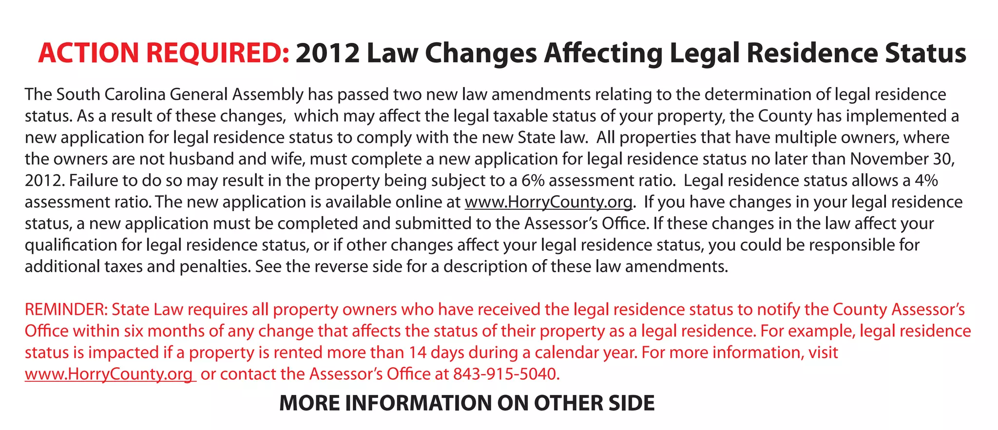 ACTION REQUIRED: 2012 Law Changes Affecting Legal Residence Status
The South Carolina General Assembly has passed two new law amendments relating to the determination of legal residence
status. As a result of these changes, which may affect the legal taxable status of your property, the County has implemented a
new application for legal residence status to comply with the new State law. All properties that have multiple owners, where
the owners are not husband and wife, must complete a new application for legal residence status no later than November 30,
2012. Failure to do so may result in the property being subject to a 6% assessment ratio. Legal residence status allows a 4%
assessment ratio. The new application is available online at www.HorryCounty.org. If you have changes in your legal residence
status, a new application must be completed and submitted to the Assessor’s Office. If these changes in the law affect your
qualification for legal residence status, or if other changes affect your legal residence status, you could be responsible for
additional taxes and penalties. See the reverse side for a description of these law amendments.
REMINDER: State Law requires all property owners who have received the legal residence status to notify the County Assessor’s
Office within six months of any change that affects the status of their property as a legal residence. For example, legal residence
status is impacted if a property is rented more than 14 days during a calendar year. For more information, visit
www.HorryCounty.org or contact the Assessor’s Office at 843-915-5040.

MORE INFORMATION ON OTHER SIDE

 