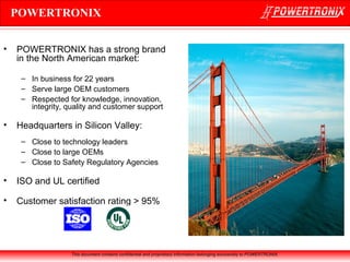 POWERTRONIX
•

POWERTRONIX has a strong brand
in the North American market:
– In business for 22 years
– Serve large OEM customers
– Respected for knowledge, innovation,
integrity, quality and customer support

•

Headquarters in Silicon Valley:
– Close to technology leaders
– Close to large OEMs
– Close to Safety Regulatory Agencies

•

ISO and UL certified

•

Customer satisfaction rating > 95%

This document contains confidential and proprietary information belonging exclusively to POWERTRONIX.

 