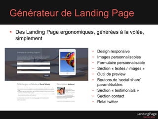 Générateur de Landing Page 
 Des Landing Page ergonomiques, générées à la volée, 
simplement 
• Design responsive 
• Images personnalisables 
• Formulaire personnalisable 
• Section « textes / images » 
• Outil de preview 
• Boutons de ‘social share’ 
paramétrables 
• Section « testimonials » 
• Section contact 
• Relai twitter 
 