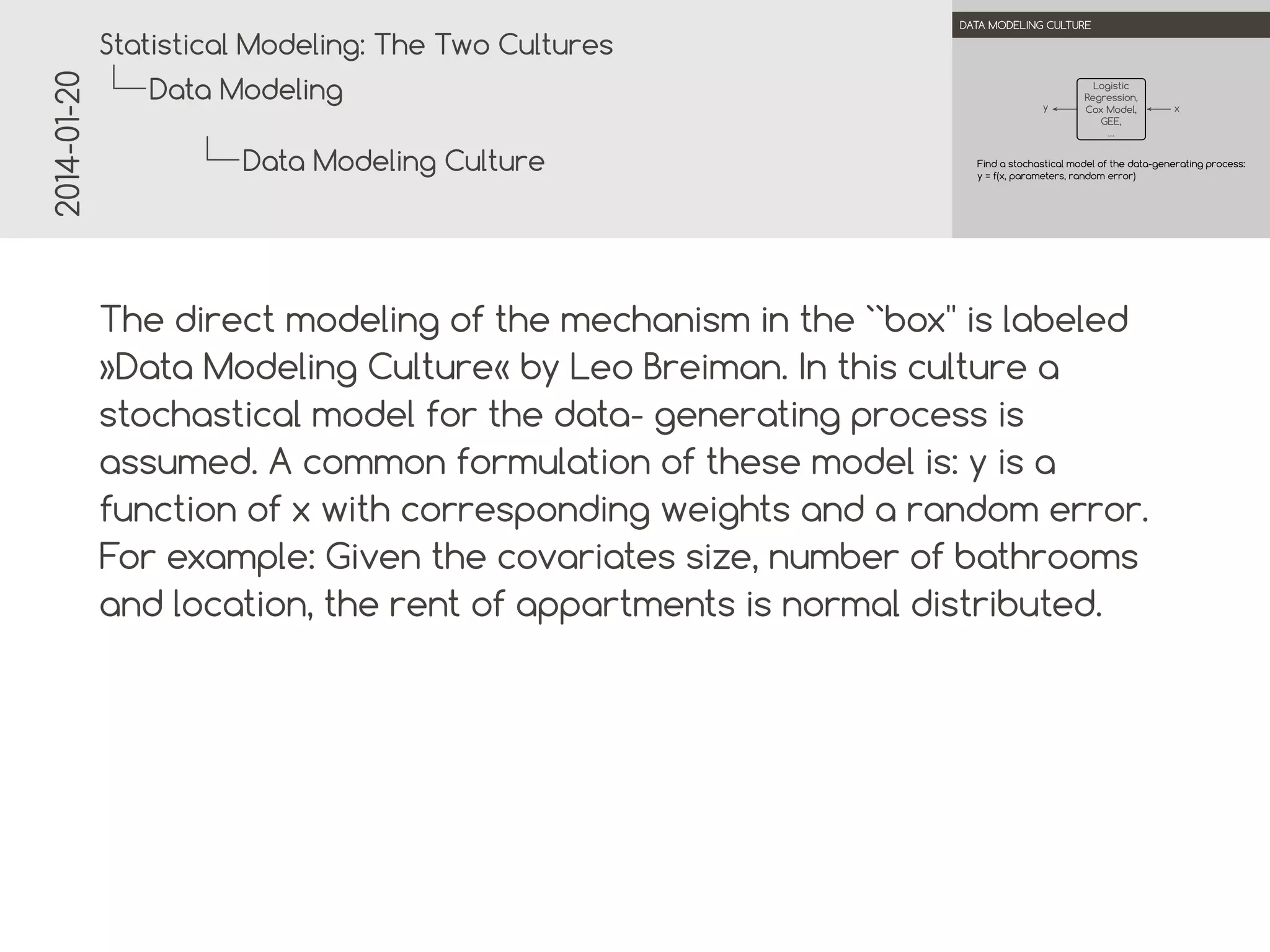 2014-01-20

.

.
Statistical Modeling: The Two Cultures

DATA MODELING CULTURE

Data Modeling

y

Data Modeling Culture

Logistic
Regression,
.
Cox Model,
GEE,
…

x

Find a stochastic model of the data-generating process:
y = f(x, parameters, random error)

.
.

The direct modeling of the mechanism in the ``box'' is labeled
»Data Modeling Culture« by Leo Breiman. In this culture a
stochastic model for the data- generating process is assumed.
A common formulation of these model is: y is a function of x
with corresponding weights and a random error. For example:
Given the covariates size, number of bathrooms and location,
the rent of apartments is normal distributed.

 