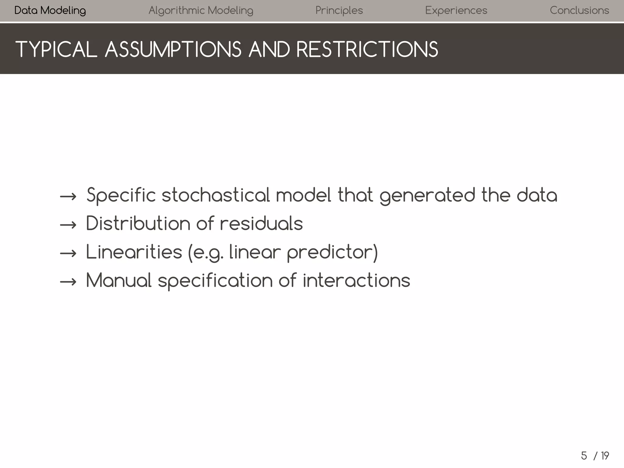 Data Modeling

Algorithmic Modeling

Principles

Experiences

Conclusions

TYPICAL ASSUMPTIONS AND RESTRICTIONS

→ Specific stochastic model that generated the data
→ Distribution of residuals
→ Linearity (e.g. linear predictor)
→ Manual specification of interactions

5 / 19

 