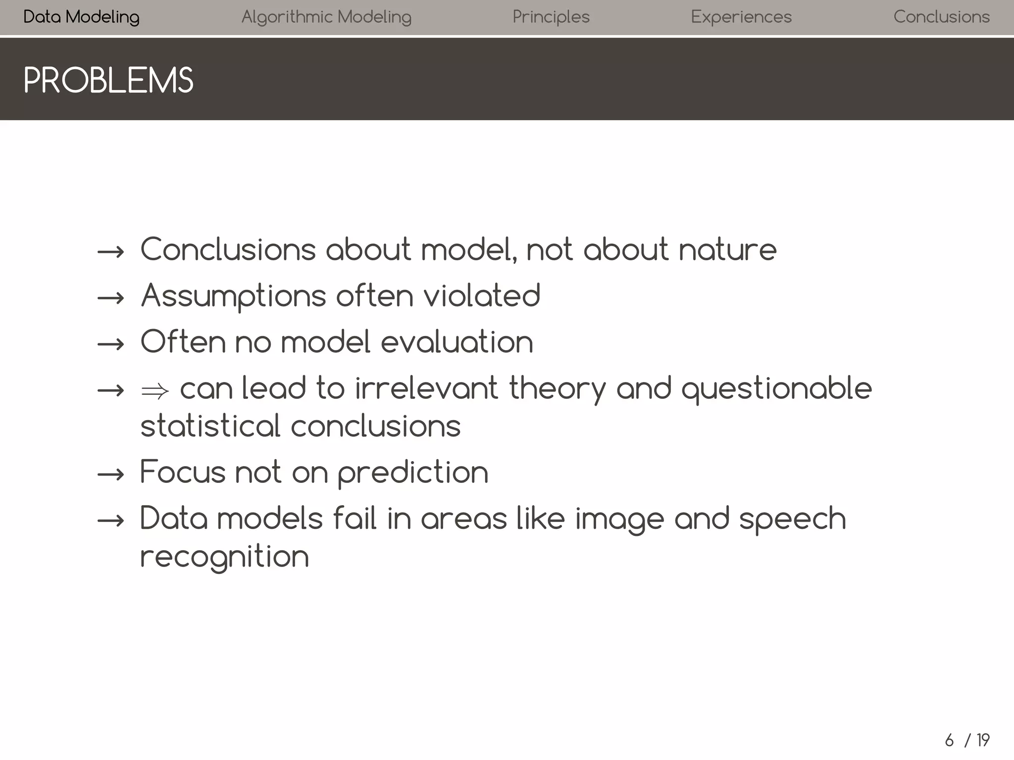 Data Modeling

Algorithmic Modeling

Principles

Experiences

Conclusions

PROBLEMS

→ Conclusions about model, not about nature
→ Assumptions often violated
→ Often no model evaluation
→ ⇒ can lead to irrelevant theory and questionable
statistical conclusions
→ Focus not on prediction
→ Data models fail in areas like image and speech
recognition

6 / 19

 
