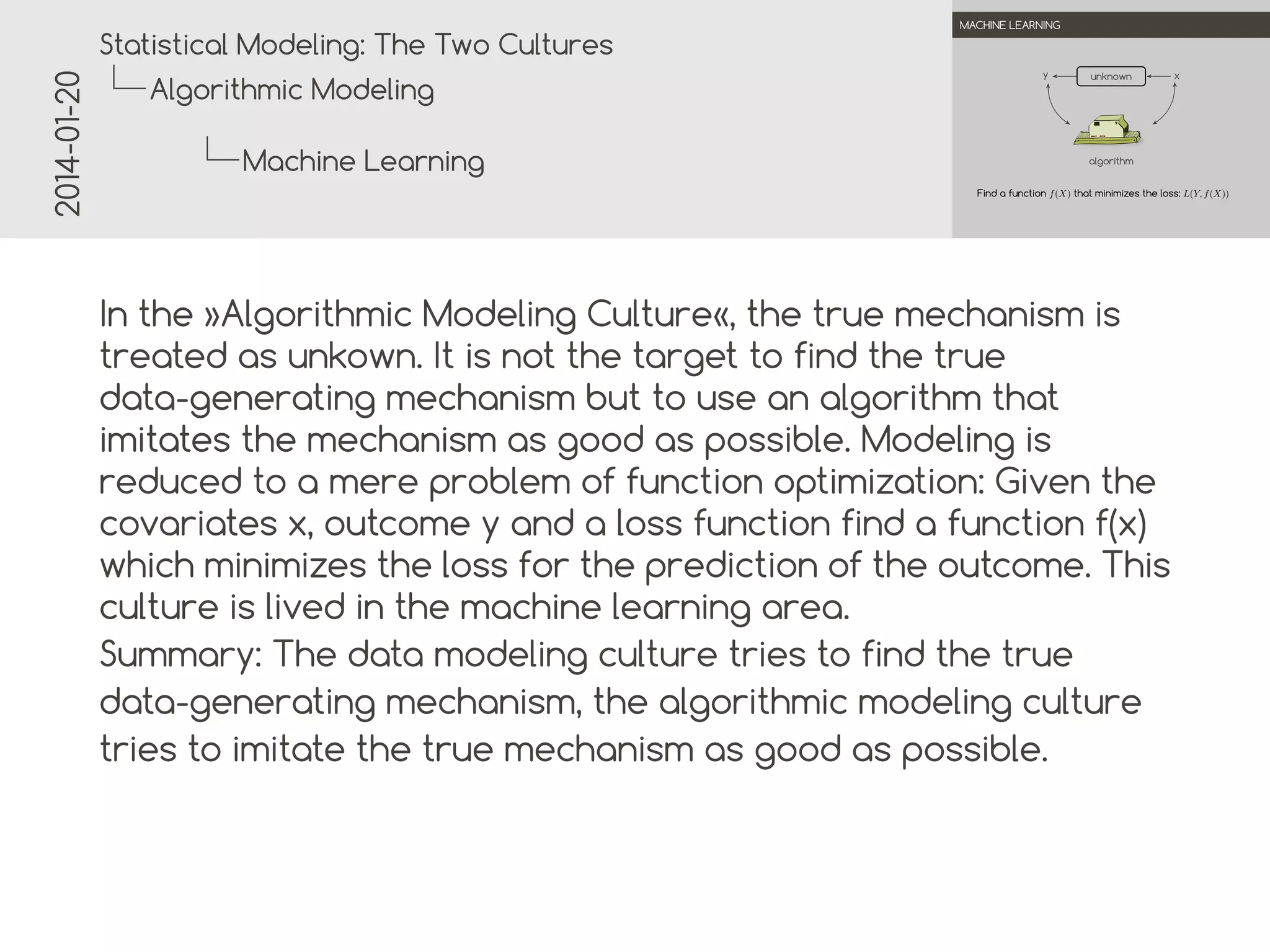 2014-01-20

.

.
Statistical Modeling: The Two Cultures

MACHINE LEARNING

y

Algorithmic Modeling
Machine Learning

.
unknown

x

algorithm
Find a function f (X) that minimizes the loss: L(Y, f (X))

.
.

In the »Algorithmic Modeling Culture«, the true mechanism is
treated as unknown. It is not the target to find the true
data-generating mechanism but to use an algorithm that
imitates the mechanism as good as possible. Modeling is
reduced to a mere problem of function optimization: Given the
covariates x, outcome y and a loss function find a function f(x)
which minimizes the loss for the prediction of the outcome. This
culture is lived in the machine learning area.
Summary: The data modeling culture tries to find the true
data-generating mechanism, the algorithmic modeling culture
tries to imitate the true mechanism as good as possible.

 